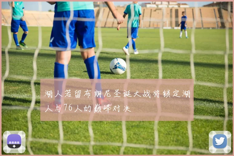 湖人若留布朗尼圣诞大战将锁定湖人与76人的巅峰对决