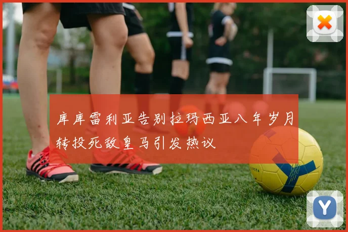 库库雷利亚告别拉玛西亚八年岁月转投死敌皇马引发热议