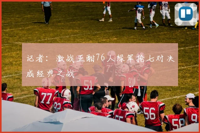 记者：激战正酣76人绿军抢七对决成经典之战