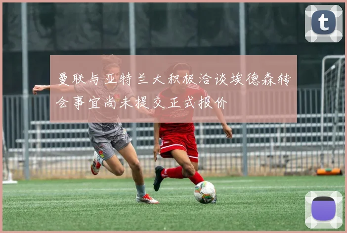曼联与亚特兰大积极洽谈埃德森转会事宜尚未提交正式报价