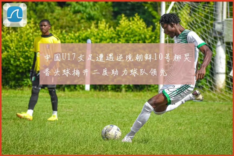 中国U17女足遭遇逆境朝鲜10号柳炅香头球梅开二度助力球队领先