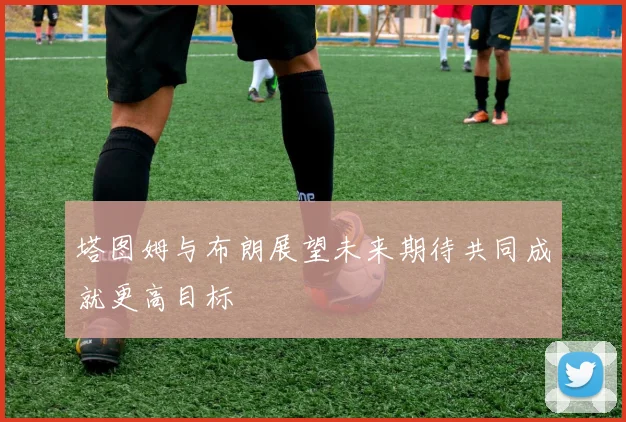 塔图姆与布朗展望未来期待共同成就更高目标