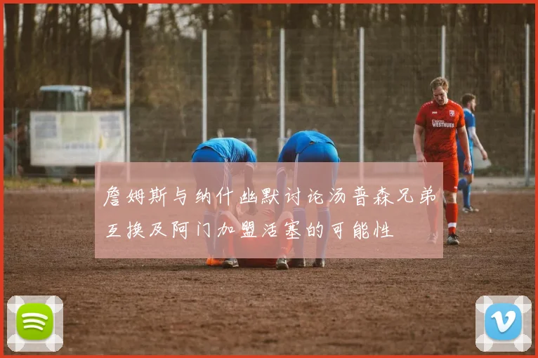 詹姆斯与纳什幽默讨论汤普森兄弟互换及阿门加盟活塞的可能性