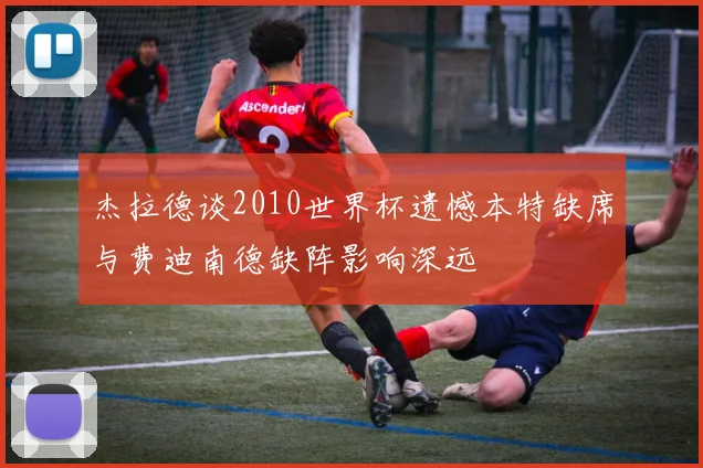 杰拉德谈2010世界杯遗憾本特缺席与费迪南德缺阵影响深远