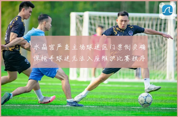 水晶宫严查主场球迷区门票倒卖确保枪手球迷无法入座维护比赛秩序
