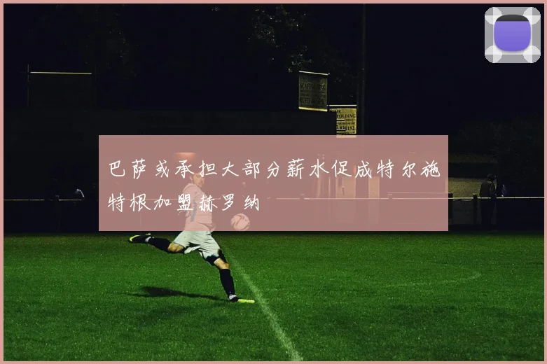 巴萨或承担大部分薪水促成特尔施特根加盟赫罗纳