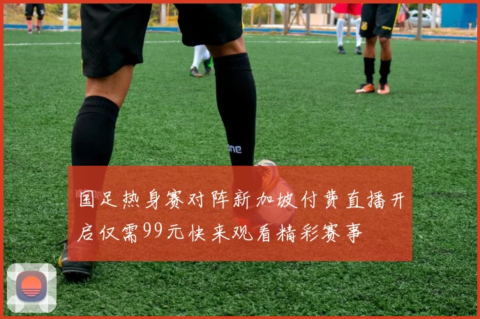 国足热身赛对阵新加坡付费直播开启仅需99元快来观看精彩赛事