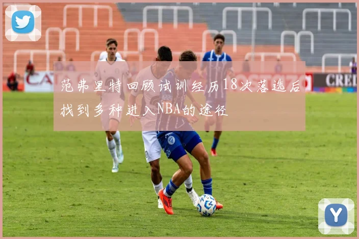 范弗里特回顾试训经历18次落选后找到多种进入NBA的途径