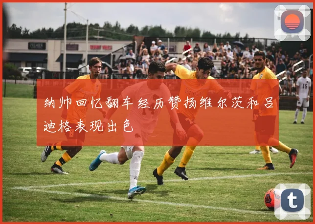 纳帅回忆翻车经历赞扬维尔茨和吕迪格表现出色