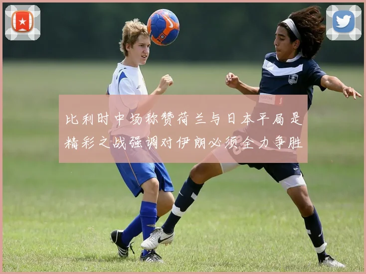 比利时中场称赞荷兰与日本平局是精彩之战强调对伊朗必须全力争胜