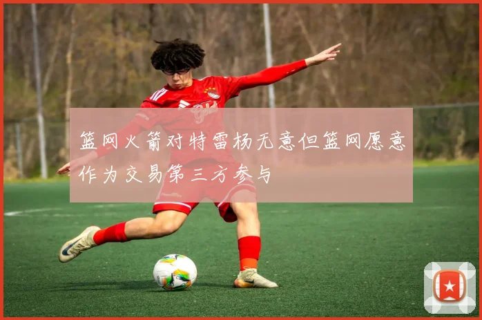篮网火箭对特雷杨无意但篮网愿意作为交易第三方参与