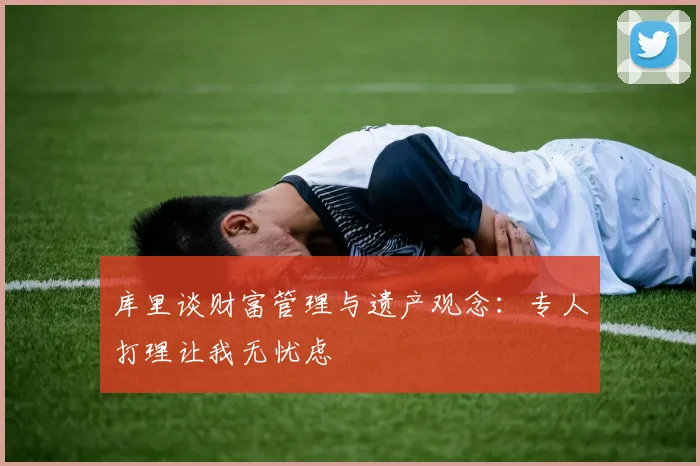 库里谈财富管理与遗产观念：专人打理让我无忧虑