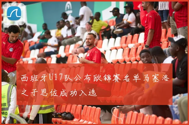 西班牙U17队公布欧锦赛名单马塞洛之子恩佐成功入选
