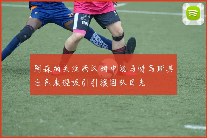 阿森纳关注西汉姆中场马特乌斯其出色表现吸引引援团队目光