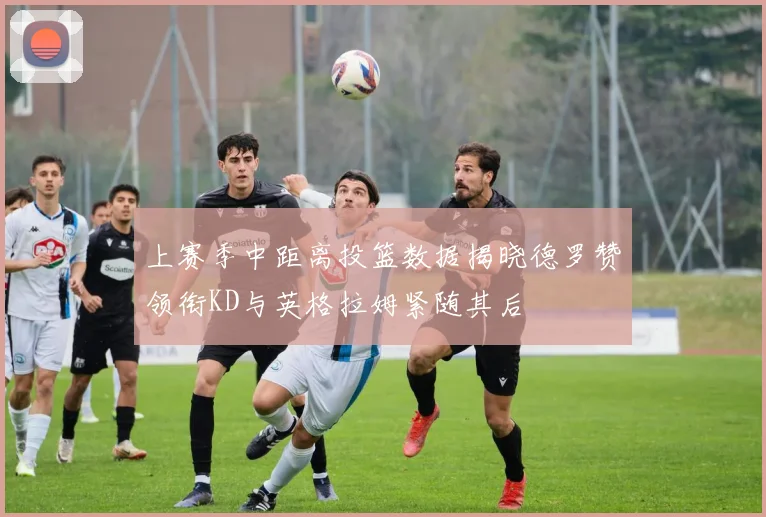 上赛季中距离投篮数据揭晓德罗赞领衔KD与英格拉姆紧随其后