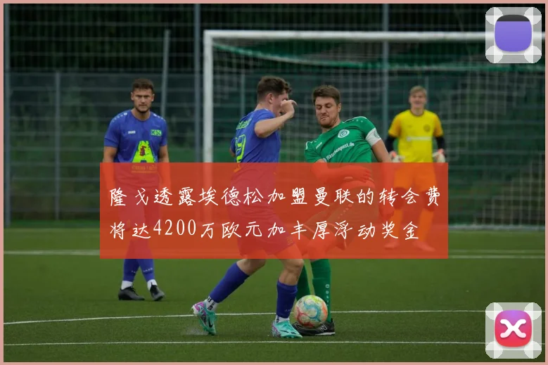 隆戈透露埃德松加盟曼联的转会费将达4200万欧元加丰厚浮动奖金