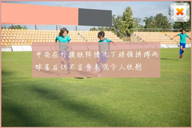 申花在外援缺阵情况下顽强拼搏两球落后仍不言弃表现令人欣慰