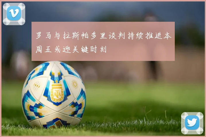 罗马与拉斯帕多里谈判持续推进本周五或迎关键时刻