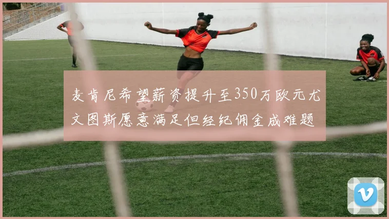 麦肯尼希望薪资提升至350万欧元尤文图斯愿意满足但经纪佣金成难题
