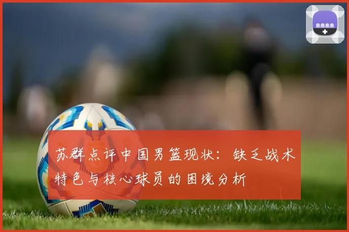 苏群点评中国男篮现状：缺乏战术特色与核心球员的困境分析